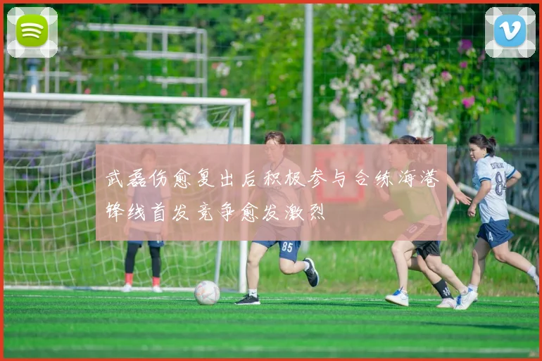 武磊伤愈复出后积极参与合练海港锋线首发竞争愈发激烈