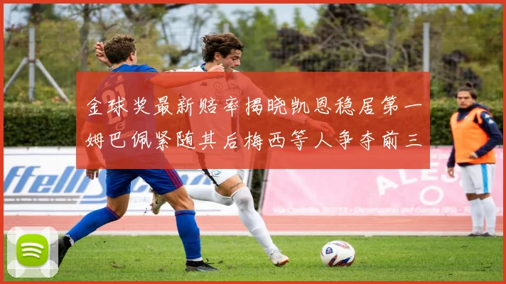 金球奖最新赔率揭晓凯恩稳居第一姆巴佩紧随其后梅西等人争夺前三名