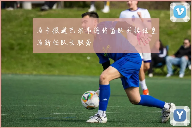 马卡报道巴尔韦德将留队并接任皇马新任队长职务