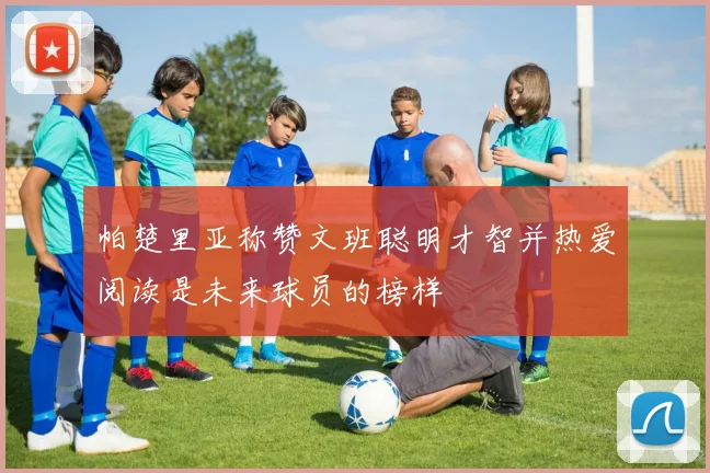 帕楚里亚称赞文班聪明才智并热爱阅读是未来球员的榜样