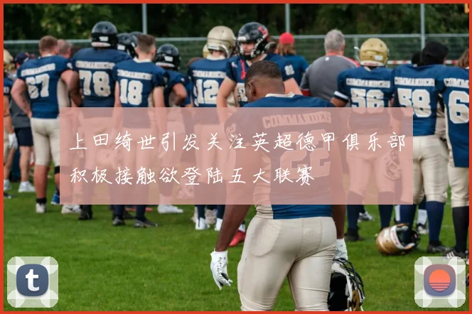 上田绮世引发关注英超德甲俱乐部积极接触欲登陆五大联赛