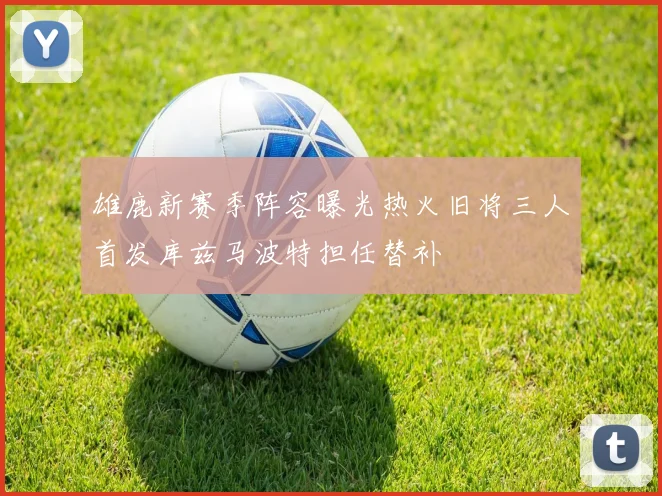 雄鹿新赛季阵容曝光热火旧将三人首发库兹马波特担任替补