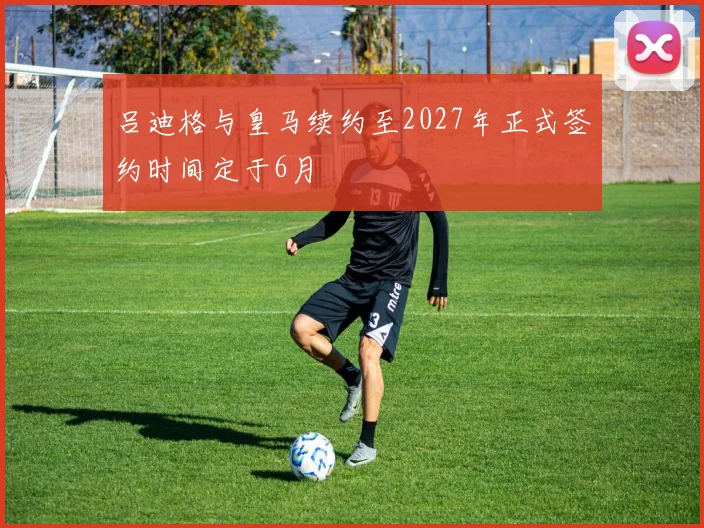吕迪格与皇马续约至2027年正式签约时间定于6月