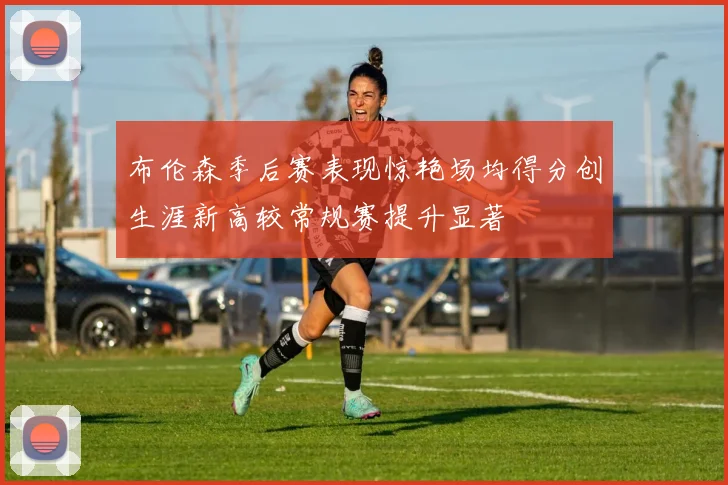 布伦森季后赛表现惊艳场均得分创生涯新高较常规赛提升显著