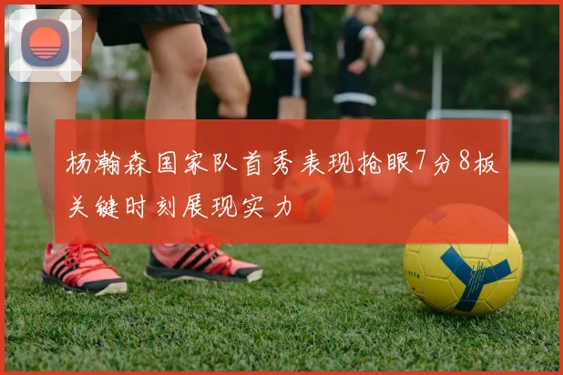 杨瀚森国家队首秀表现抢眼7分8板关键时刻展现实力