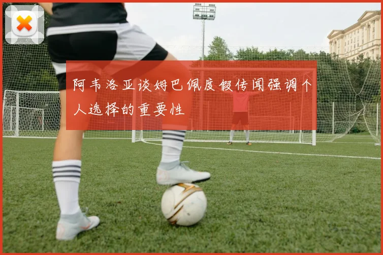 阿韦洛亚谈姆巴佩度假传闻强调个人选择的重要性