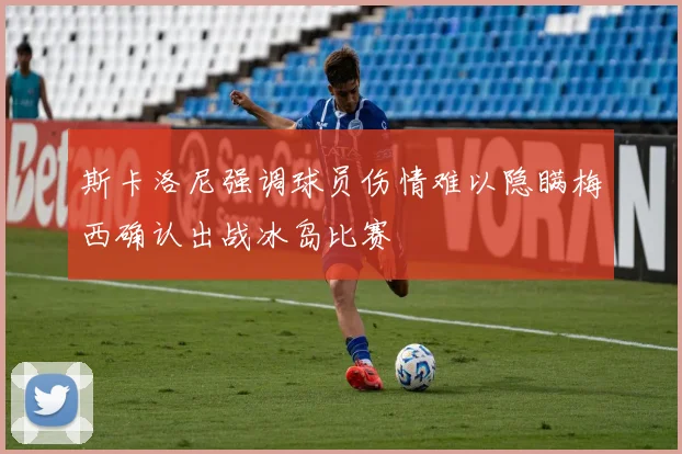 斯卡洛尼强调球员伤情难以隐瞒梅西确认出战冰岛比赛