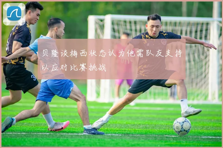 贝隆谈梅西状态认为他需队友支持以应对比赛挑战