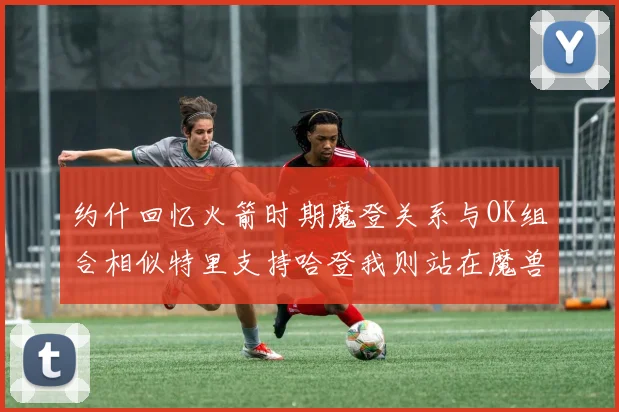 约什回忆火箭时期魔登关系与OK组合相似特里支持哈登我则站在魔兽一边