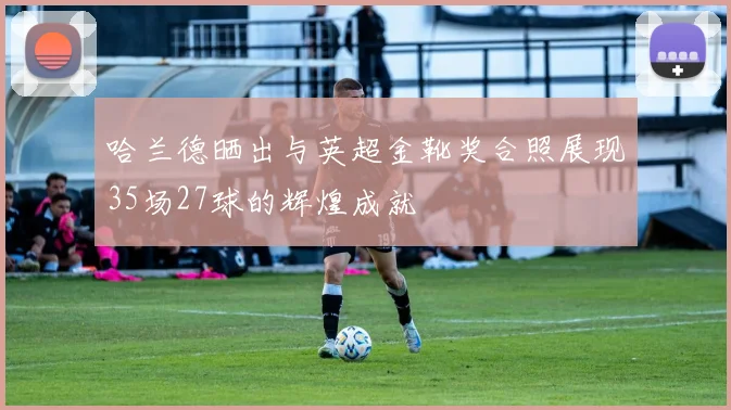 哈兰德晒出与英超金靴奖合照展现35场27球的辉煌成就