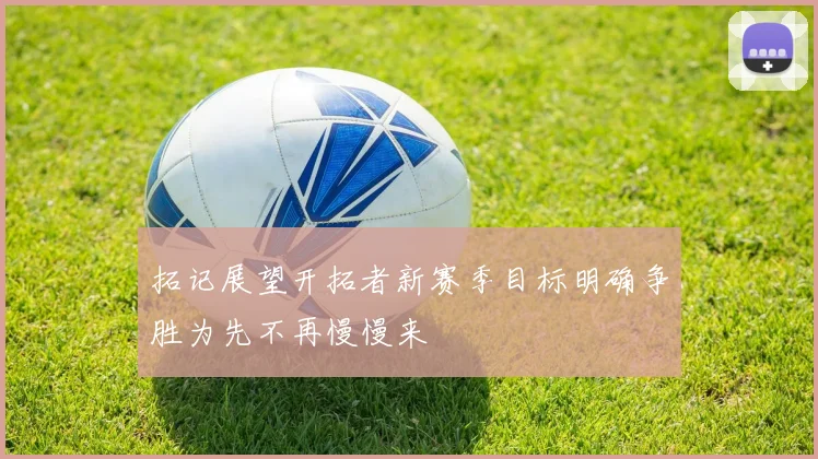 拓记展望开拓者新赛季目标明确争胜为先不再慢慢来