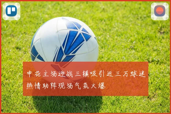 申花主场迎战三镇吸引近三万球迷热情助阵现场气氛火爆