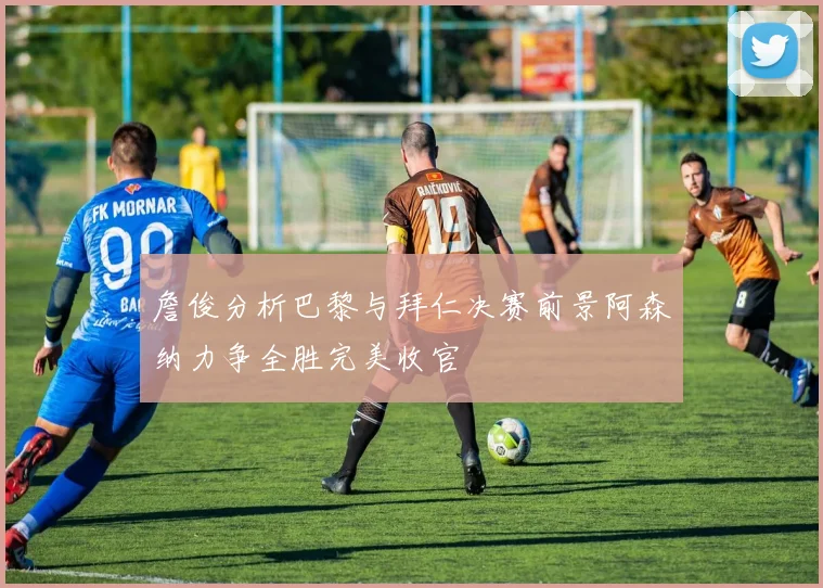 詹俊分析巴黎与拜仁决赛前景阿森纳力争全胜完美收官
